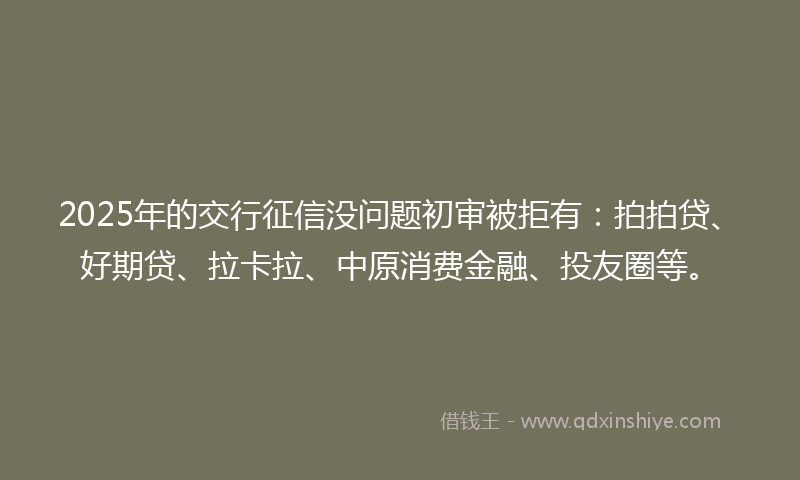 2025年的交行征信没问题初审被拒有:拍拍贷、好期贷、拉卡拉、中原消费金融、投友圈等。