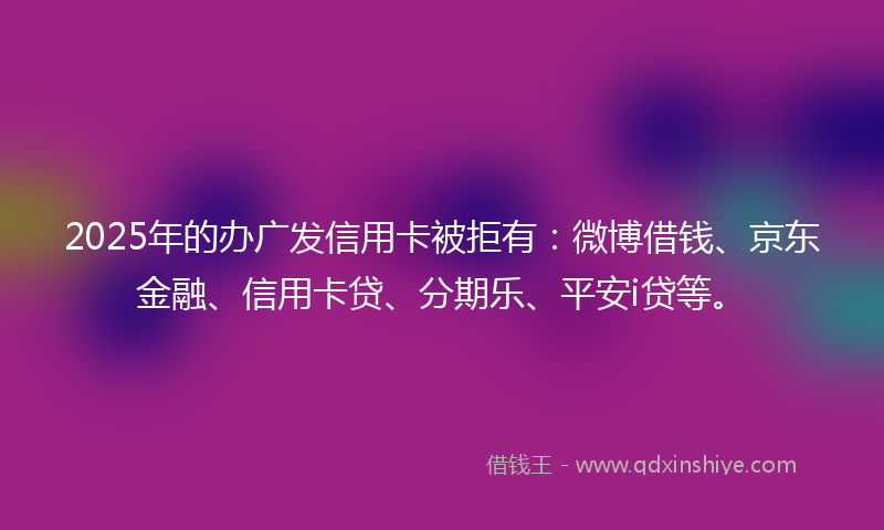 2025年的办广发信用卡被拒有：微博借钱、京东金融、信用卡贷、分期乐、平安i贷等。