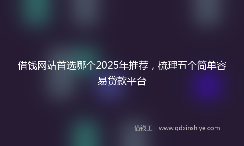 借钱网站首选哪个2025年推荐，梳理五个简单容易贷款平台