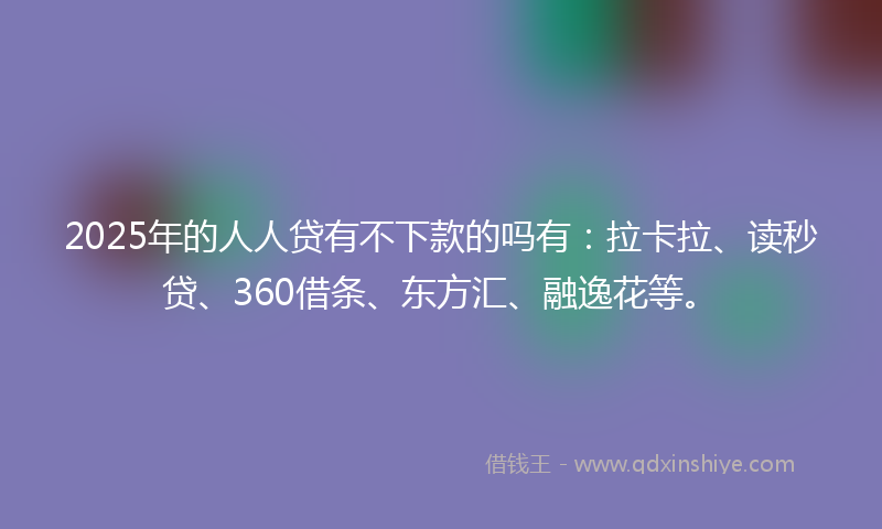 2025年的人人贷有不下款的吗有：拉卡拉、读秒贷、360借条、东方汇、融逸花等。