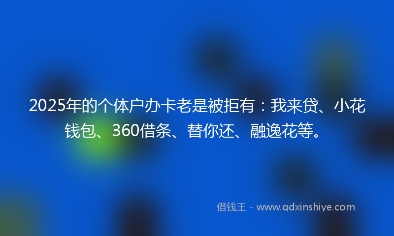 2025年的个体户办卡老是被拒有：我来贷、小花钱包、360借条、替你还、融逸花等。