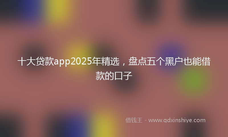 十大贷款app2025年精选，盘点五个黑户也能借款的口子