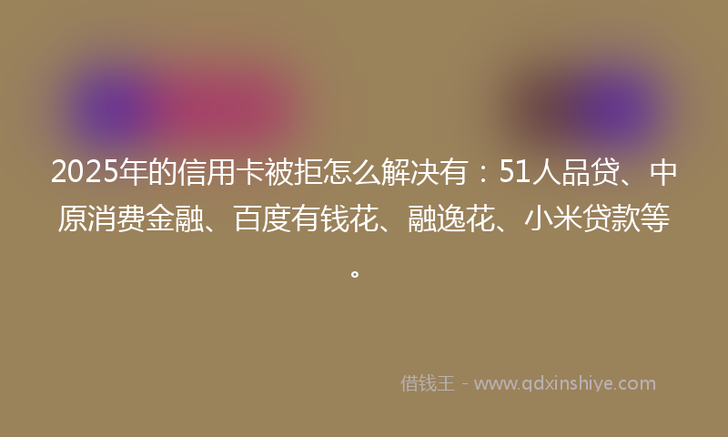 2025年的信用卡被拒怎么解决有：51人品贷、中原消费金融、百度有钱花、融逸花、小米贷款等。
