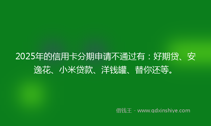 2025年的信用卡分期申请不通过有：好期贷、安逸花、小米贷款、洋钱罐、替你还等。