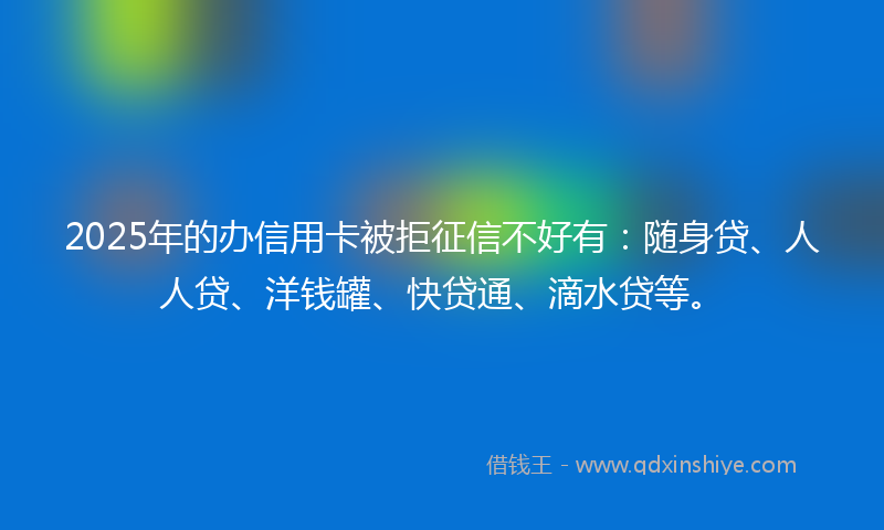 2025年的办信用卡被拒征信不好有：随身贷、人人贷、洋钱罐、快贷通、滴水贷等。
