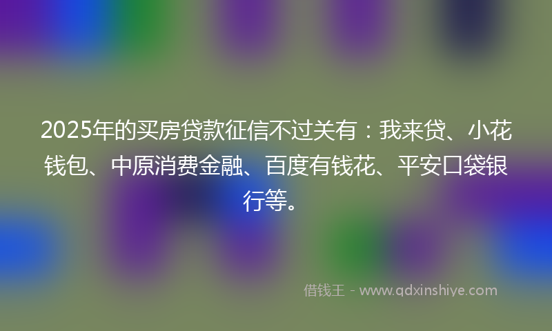 2025年的买房贷款征信不过关有：我来贷、小花钱包、中原消费金融、百度有钱花、平安口袋银行等。