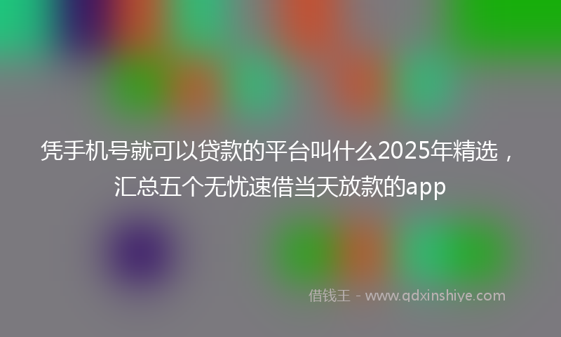 凭手机号就可以贷款的平台叫什么2025年精选，汇总五个无忧速借当天放款的app