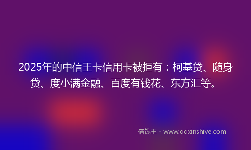 2025年的中信王卡信用卡被拒有：柯基贷、随身贷、度小满金融、百度有钱花、东方汇等。
