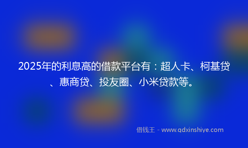 2025年的利息高的借款平台有：超人卡、柯基贷、惠商贷、投友圈、小米贷款等。