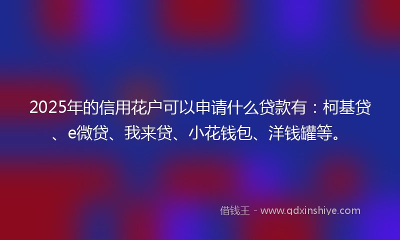 2025年的信用花户可以申请什么贷款有：柯基贷、e微贷、我来贷、小花钱包、洋钱罐等。
