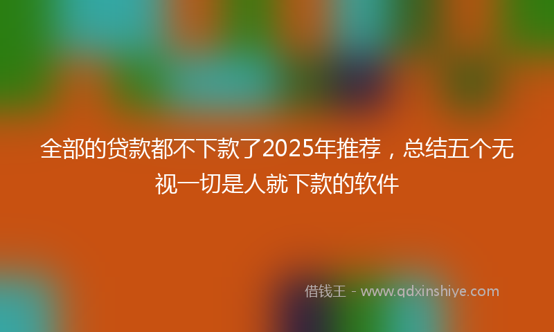 全部的贷款都不下款了2025年推荐，总结五个无视一切是人就下款的软件