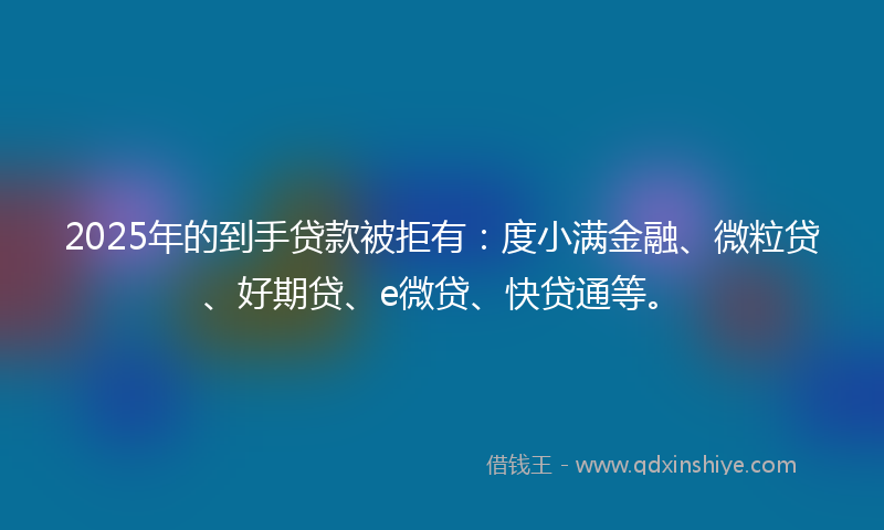 2025年的到手贷款被拒有：度小满金融、微粒贷、好期贷、e微贷、快贷通等。