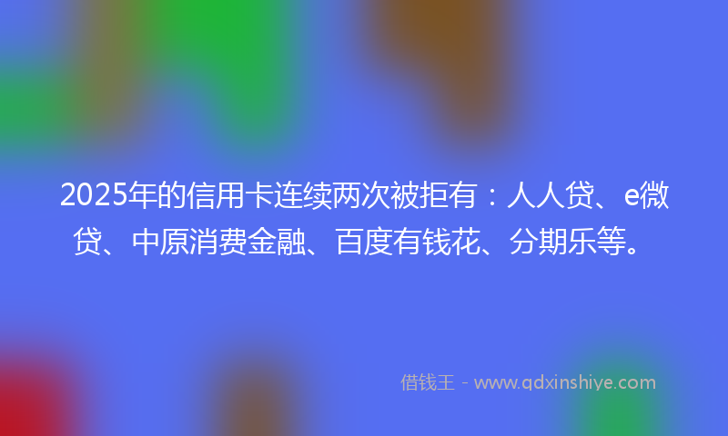 2025年的信用卡连续两次被拒有：人人贷、e微贷、中原消费金融、百度有钱花、分期乐等。