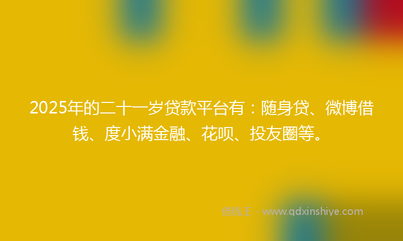2025年的二十一岁贷款平台有：随身贷、微博借钱、度小满金融、花呗、投友圈等。