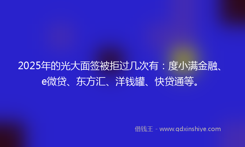 2025年的光大面签被拒过几次有：度小满金融、e微贷、东方汇、洋钱罐、快贷通等。