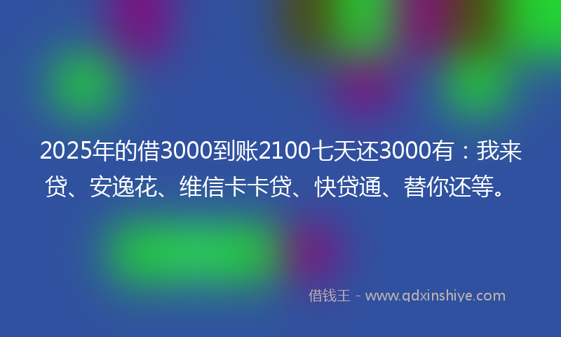 2025年的借3000到账2100七天还3000有：我来贷、安逸花、维信卡卡贷、快贷通、替你还等。