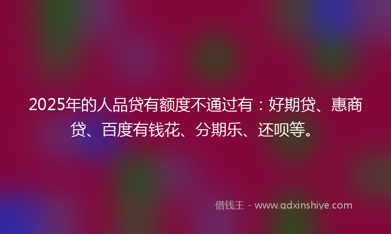 2025年的人品贷有额度不通过有：好期贷、惠商贷、百度有钱花、分期乐、还呗等。