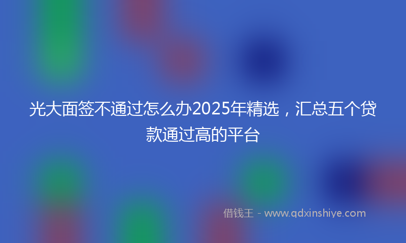 光大面签不通过怎么办2025年精选，汇总五个贷款通过高的平台