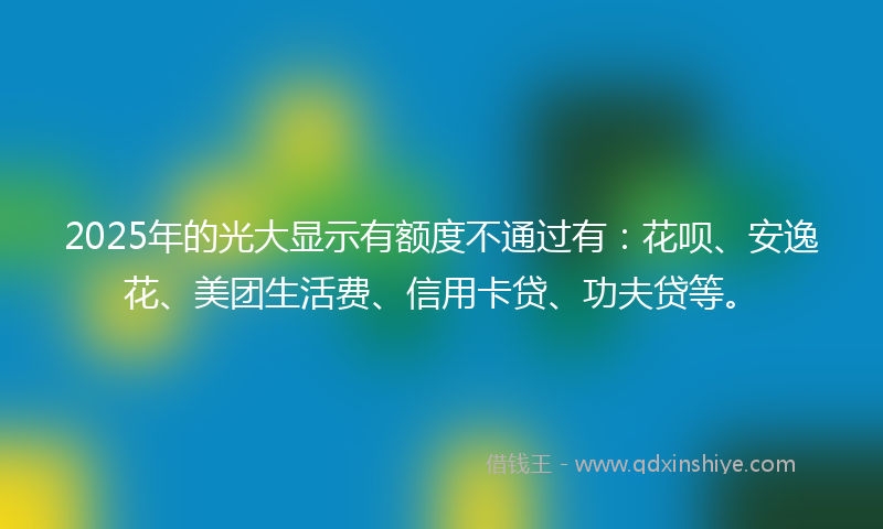 2025年的光大显示有额度不通过有：花呗、安逸花、美团生活费、信用卡贷、功夫贷等。