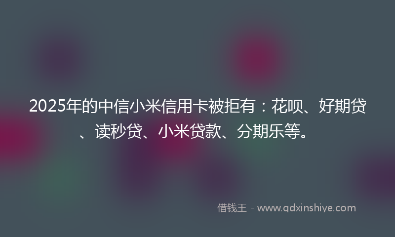 2025年的中信小米信用卡被拒有：花呗、好期贷、读秒贷、小米贷款、分期乐等。