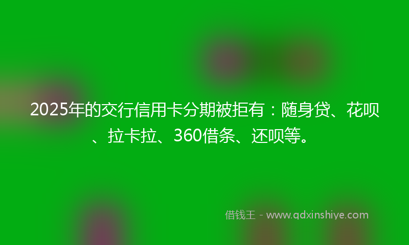 2025年的交行信用卡分期被拒有：随身贷、花呗、拉卡拉、360借条、还呗等。