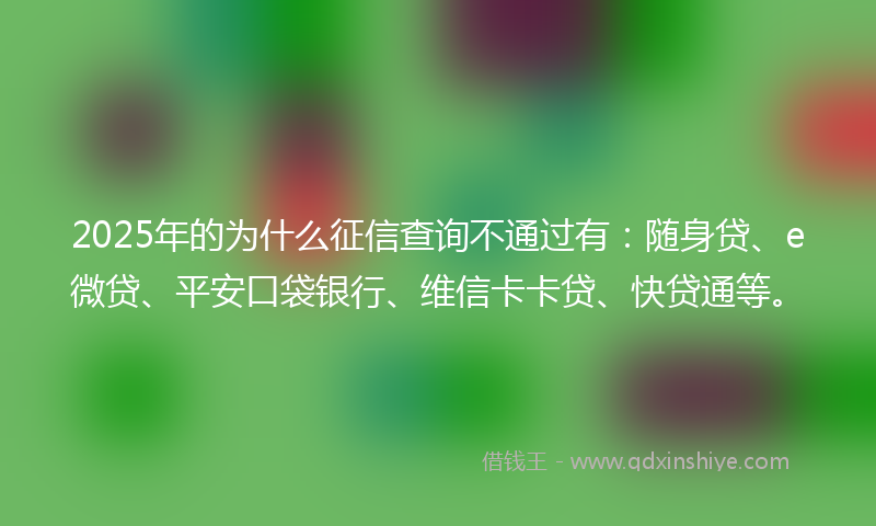 2025年的为什么征信查询不通过有：随身贷、e微贷、平安口袋银行、维信卡卡贷、快贷通等。