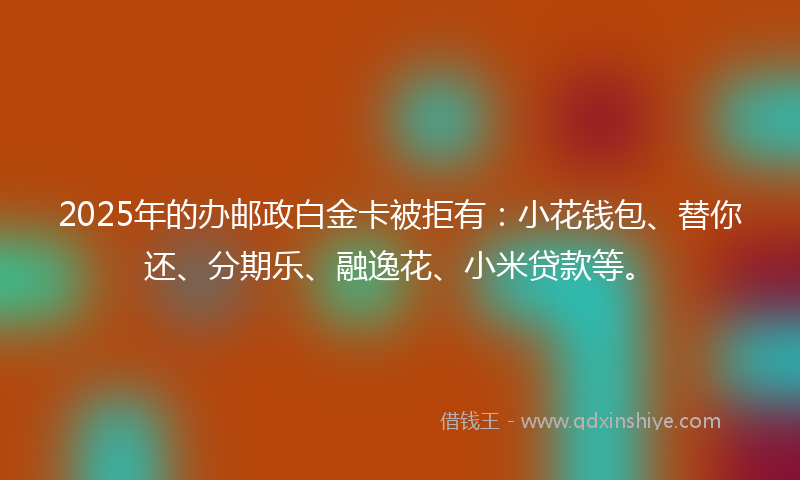 2025年的办邮政白金卡被拒有：小花钱包、替你还、分期乐、融逸花、小米贷款等。