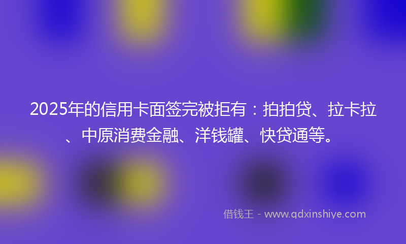 2025年的信用卡面签完被拒有：拍拍贷、拉卡拉、中原消费金融、洋钱罐、快贷通等。