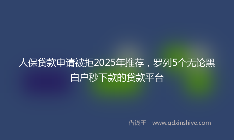 人保贷款申请被拒2025年推荐，罗列5个无论黑白户秒下款的贷款平台