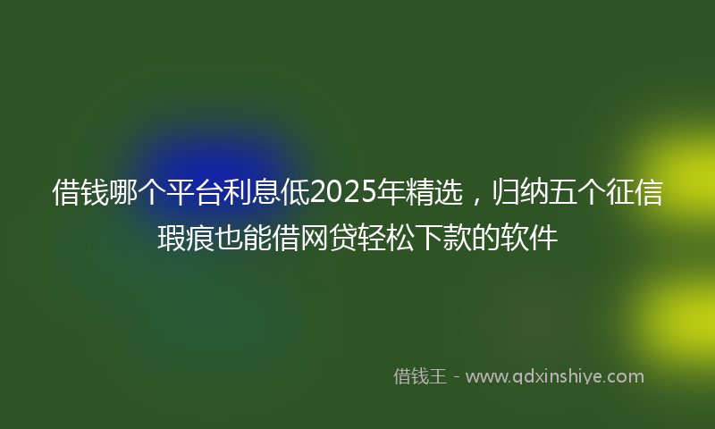 借钱哪个平台利息低2025年精选，归纳五个征信瑕疵也能借网贷轻松下款的软件
