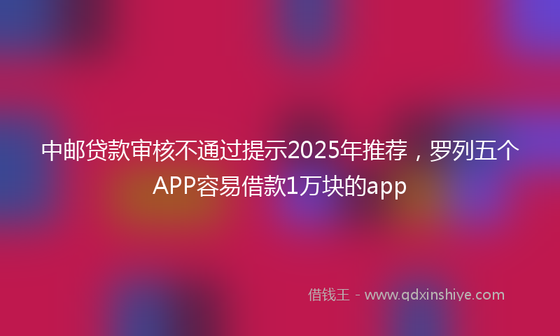 中邮贷款审核不通过提示2025年推荐，罗列五个APP容易借款1万块的app