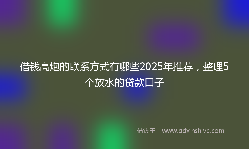借钱高炮的联系方式有哪些2025年推荐，整理5个放水的贷款口子