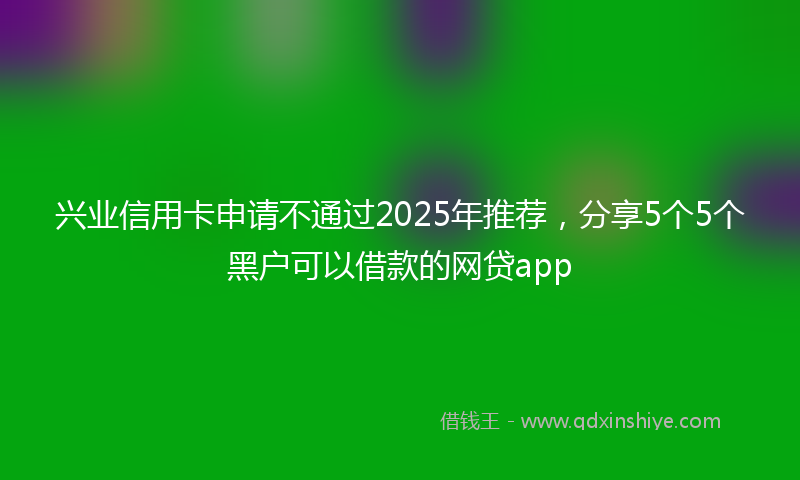 兴业信用卡申请不通过2025年推荐，分享5个5个黑户可以借款的网贷app
