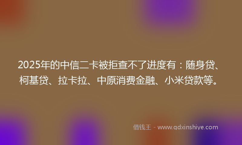 2025年的中信二卡被拒查不了进度有：随身贷、柯基贷、拉卡拉、中原消费金融、小米贷款等。