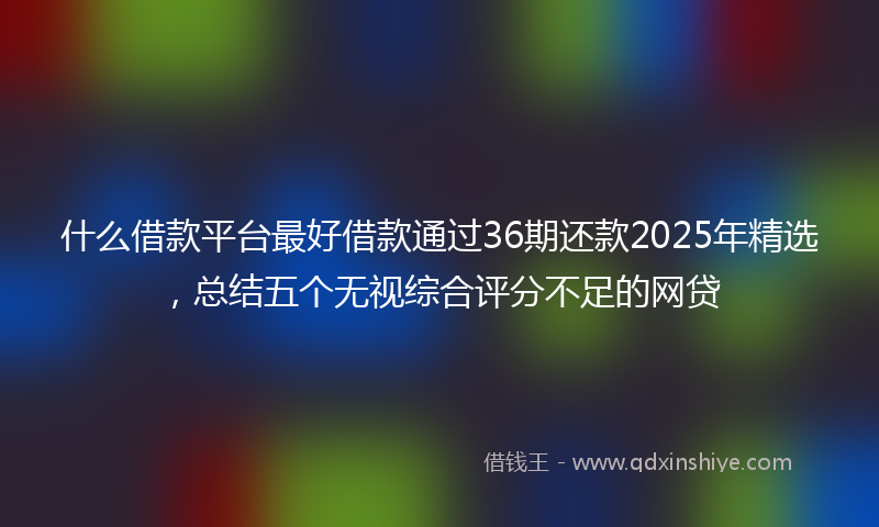什么借款平台最好借款通过36期还款2025年精选，总结五个无视综合评分不足的网贷