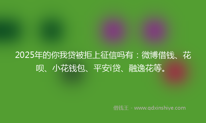 2025年的你我贷被拒上征信吗有：微博借钱、花呗、小花钱包、平安i贷、融逸花等。