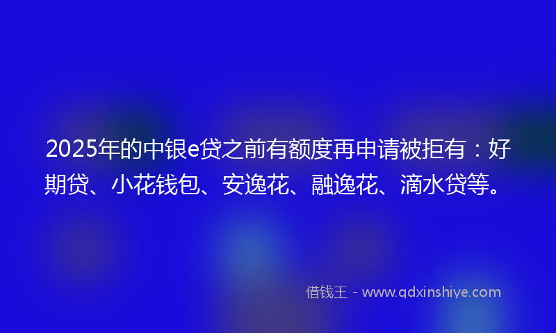 2025年的中银e贷之前有额度再申请被拒有：好期贷、小花钱包、安逸花、融逸花、滴水贷等。