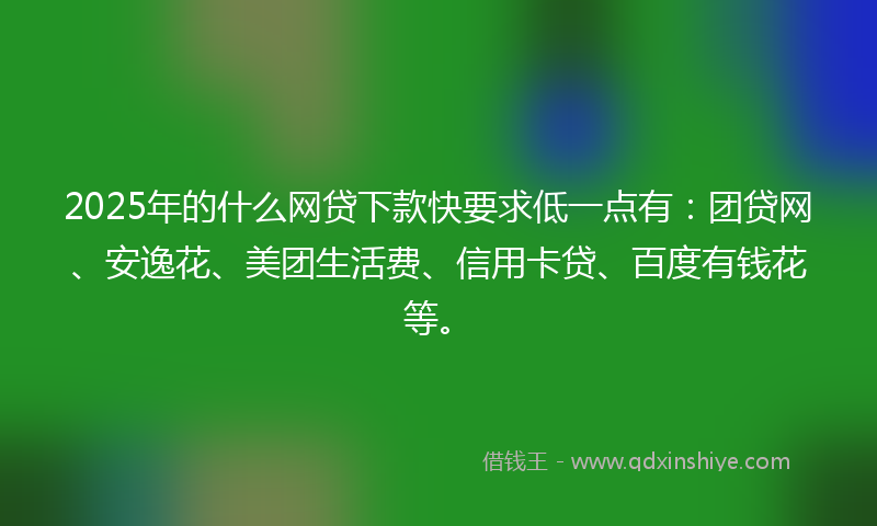 2025年的什么网贷下款快要求低一点有：团贷网、安逸花、美团生活费、信用卡贷、百度有钱花等。