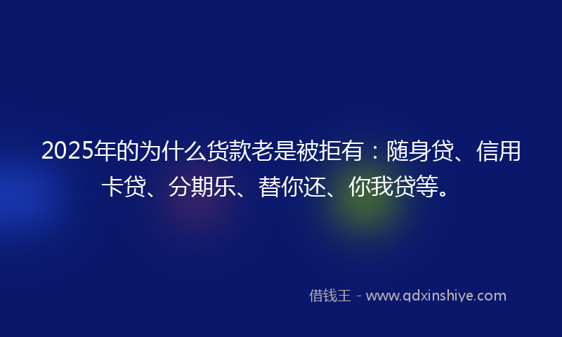 2025年的为什么货款老是被拒有：随身贷、信用卡贷、分期乐、替你还、你我贷等。
