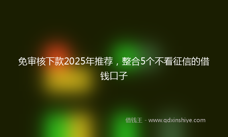 免审核下款2025年推荐，整合5个不看征信的借钱口子