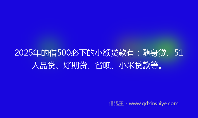 2025年的借500必下的小额贷款有：随身贷、51人品贷、好期贷、省呗、小米贷款等。