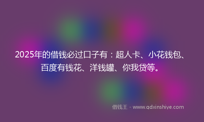 2025年的借钱必过口子有：超人卡、小花钱包、百度有钱花、洋钱罐、你我贷等。