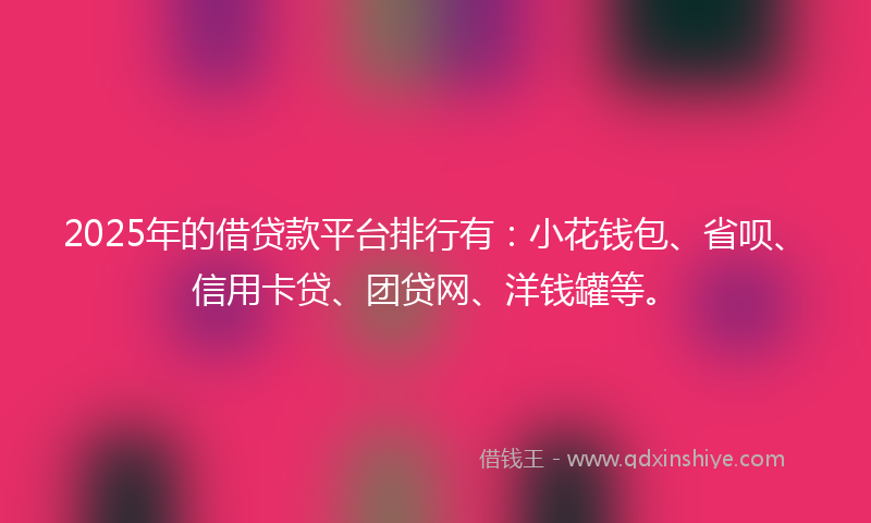 2025年的借贷款平台排行有：小花钱包、省呗、信用卡贷、团贷网、洋钱罐等。