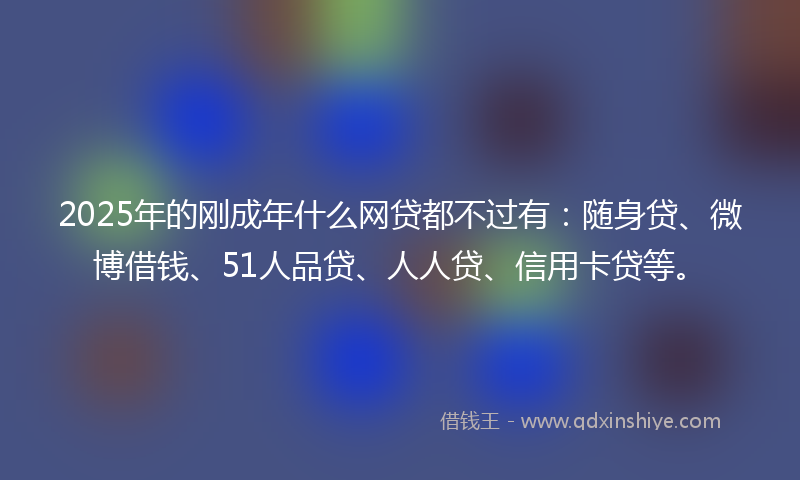 2025年的刚成年什么网贷都不过有：随身贷、微博借钱、51人品贷、人人贷、信用卡贷等。