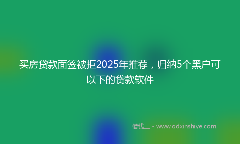 买房贷款面签被拒2025年推荐，归纳5个黑户可以下的贷款软件