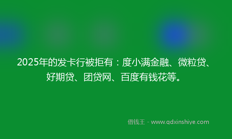 2025年的发卡行被拒有：度小满金融、微粒贷、好期贷、团贷网、百度有钱花等。