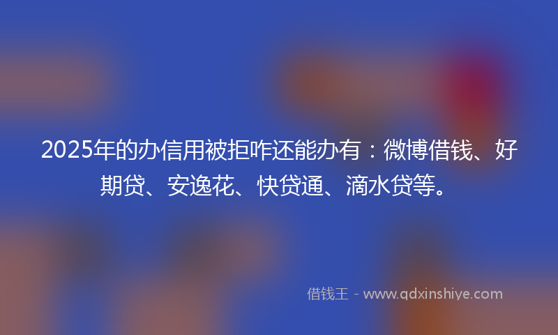 2025年的办信用被拒咋还能办有：微博借钱、好期贷、安逸花、快贷通、滴水贷等。