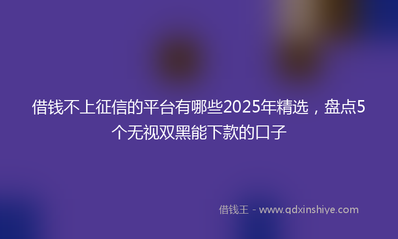 借钱不上征信的平台有哪些2025年精选，盘点5个无视双黑能下款的口子