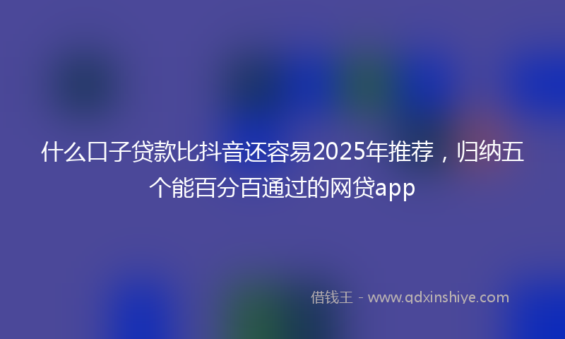 什么口子贷款比抖音还容易2025年推荐，归纳五个能百分百通过的网贷app