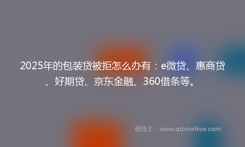 2025年的包装贷被拒怎么办有：e微贷、惠商贷、好期贷、京东金融、360借条等。